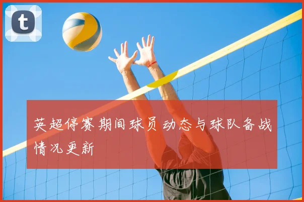 英超停赛期间球员动态与球队备战情况更新