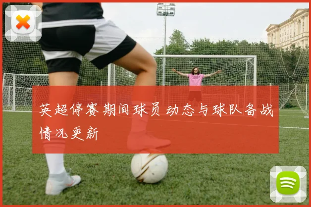 英超停赛期间球员动态与球队备战情况更新
