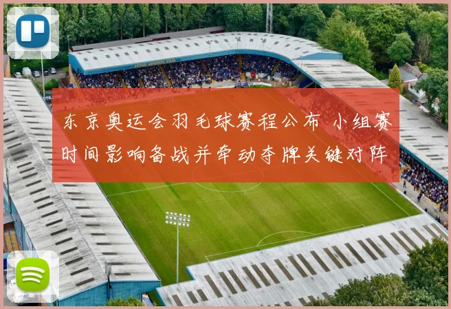 东京奥运会羽毛球赛程公布 小组赛时间影响备战并牵动夺牌关键对阵