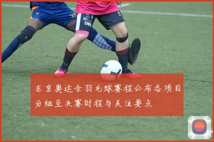 东京奥运会羽毛球赛程公布各项目分组至决赛时程与关注要点